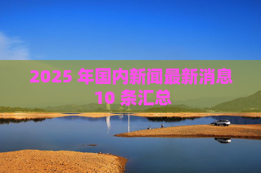 2025 年国内新闻最新消息 10 条汇总