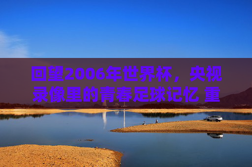 回望2006年世界杯,央视录像里的青春足球记忆 重温经典回放 回望2006年世界杯,央视录像里的青春足球记忆 重温经典回放