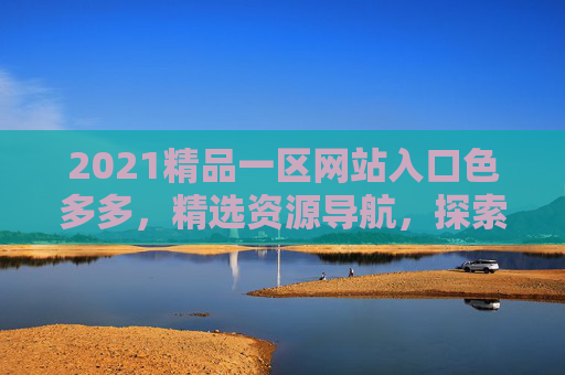 2021精品一区网站入口色多多，精选资源导航，探索丰富内容，发现更多精彩，2021精品一区网站入口，精选资源导航