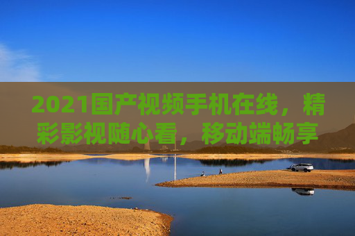 2021国产视频手机在线,精彩影视随心看,移动端畅享国产佳作!2021国产视频手机在线,移动端畅享国产影视 2021国产视频手机在线,精彩影视随心看,移动端畅享国产佳作!2021国产视频手机在线,移动端畅享国产影视