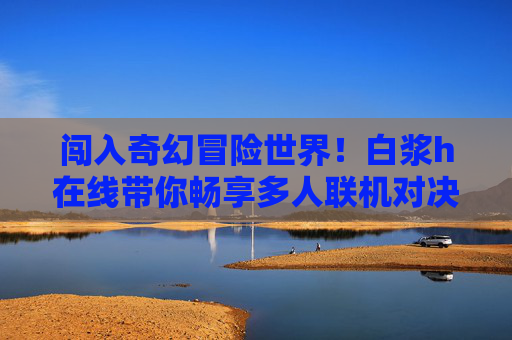 闯入奇幻冒险世界！白浆h在线带你畅享多人联机对决乐趣，白浆h在线，奇幻冒险多人联机对决