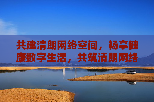 共建清朗网络空间，畅享健康数字生活，共筑清朗网络空间，畅享健康数字生活