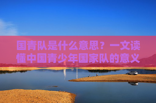 国青队是什么意思？一文读懂中国青少年国家队的意义与使命，国青队的意义与使命，解读中国青少年国家队