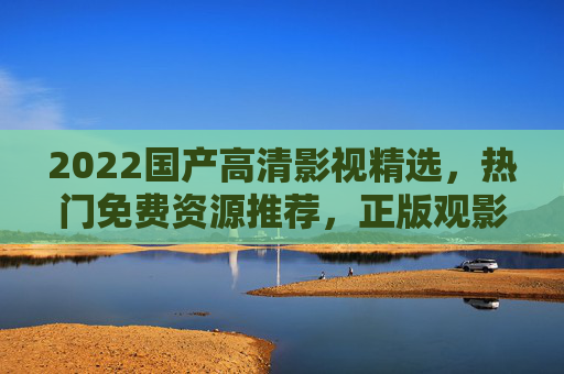 2022国产高清影视精选，热门免费资源推荐，正版观影新体验，2022国产高清影视热门推荐，免费正版观影新体验