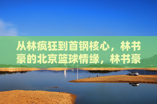 从林疯狂到首钢核心,林书豪的北京篮球情缘,林书豪北京篮球情缘,从林疯狂到首钢核心 从林疯狂到首钢核心,林书豪的北京篮球情缘,林书豪北京篮球情缘,从林疯狂到首钢核心