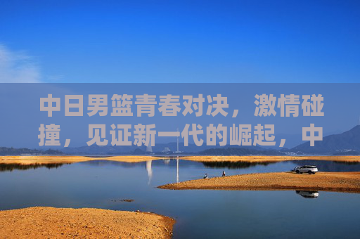 中日男篮青春对决,激情碰撞,见证新一代的崛起,中日男篮青春对决,激情碰撞见证新一代崛起 中日男篮青春对决,激情碰撞,见证新一代的崛起,中日男篮青春对决,激情碰撞见证新一代崛起