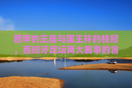 西甲的王座与国王杯的桂冠，西班牙足坛两大赛事的含金量解析，西甲与国王杯，西班牙足坛双冠的含金量解析