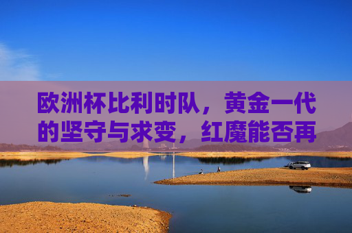 欧洲杯比利时队,黄金一代的坚守与求变,红魔能否再燃欧洲之火?红魔黄金一代坚守求变,欧洲杯再燃战火 欧洲杯比利时队,黄金一代的坚守与求变,红魔能否再燃欧洲之火?红魔黄金一代坚守求变,欧洲杯再燃战火