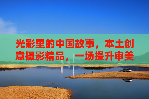 光影里的中国故事,本土创意摄影精品,一场提升审美的视觉盛宴,光影中国故事,本土创意摄影的视觉盛宴 光影里的中国故事,本土创意摄影精品,一场提升审美的视觉盛宴,光影中国故事,本土创意摄影的视觉盛宴