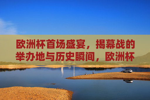 欧洲杯首场盛宴,揭幕战的举办地与历史瞬间,欧洲杯揭幕战,举办地与历史盛宴瞬间 欧洲杯首场盛宴,揭幕战的举办地与历史瞬间,欧洲杯揭幕战,举办地与历史盛宴瞬间