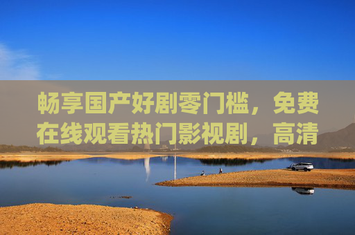 畅享国产好剧零门槛,免费在线观看热门影视剧,高清流畅体验随时get,国产好剧免费看,高清热门随时畅享 畅享国产好剧零门槛,免费在线观看热门影视剧,高清流畅体验随时get,国产好剧免费看,高清热门随时畅享