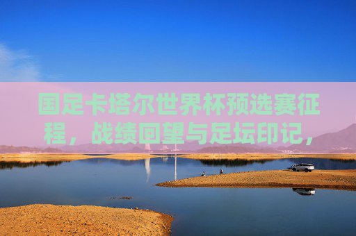 国足卡塔尔世界杯预选赛征程,战绩回望与足坛印记,国足卡塔尔世界杯预选赛征程,战绩回望与足坛印记 国足卡塔尔世界杯预选赛征程,战绩回望与足坛印记,国足卡塔尔世界杯预选赛征程,战绩回望与足坛印记