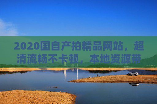 2020国自产拍精品网站，超清流畅不卡顿，本地资源带来极致视听体验，2020国自产超清流畅精品网站，本地资源带来极致视听体验