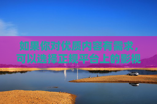 如果你对优质内容有需求，可以选择正规平台上的影视、教育、文化等健康资源，这些内容不仅能丰富精神世界，还能提升个人素养。让我们携手共建文明、和谐、绿色的网络家园，为社会的健康发展贡献力量，选健康资源 共筑绿色网络家园