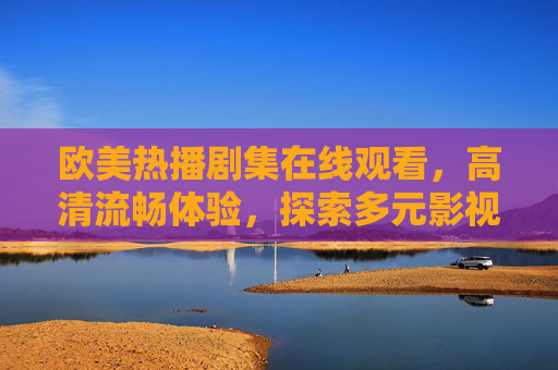 欧美热播剧集在线观看，高清流畅体验，探索多元影视文化魅力，欧美热播剧集高清在线观看，畅享流畅体验，探索多元影视文化魅力