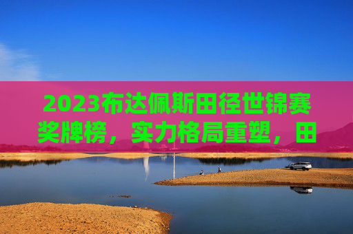 2023布达佩斯田径世锦赛奖牌榜，实力格局重塑，田径魅力绽放，2023布达佩斯田径世锦赛奖牌榜，实力格局重塑，田径魅力绽放