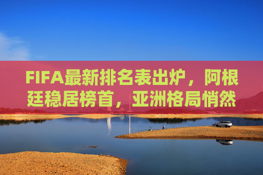 FIFA最新排名表出炉，阿根廷稳居榜首，亚洲格局悄然生变，FIFA最新排名，阿根廷稳居榜首 亚洲格局悄然生变