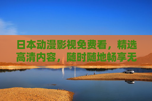 日本动漫影视免费看，精选高清内容，随时随地畅享无限视界，免费高清日本动漫，畅享无限视界