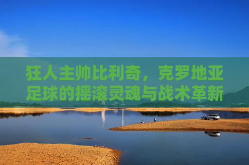 狂人主帅比利奇，克罗地亚足球的摇滚灵魂与战术革新者，狂人主帅比利奇，克罗地亚足球的摇滚灵魂与战术革新者