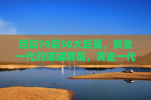足坛70后50大巨星,黄金一代的璀璨群星,黄金一代璀璨星辉,足坛70后50大巨星 足坛70后50大巨星,黄金一代的璀璨群星,黄金一代璀璨星辉,足坛70后50大巨星