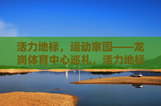 活力地标,运动家园——龙岗体育中心巡礼,活力地标,运动家园——龙岗体育中心巡礼 活力地标,运动家园——龙岗体育中心巡礼,活力地标,运动家园——龙岗体育中心巡礼