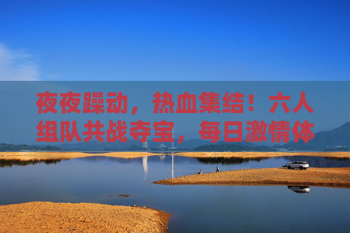 夜夜躁动，热血集结！六人组队共战夺宝，每日激情体验拉满！六人夜夜热血集结，共战夺宝激情拉满