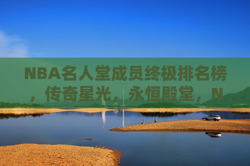 NBA名人堂成员终极排名榜,传奇星光,永恒殿堂,NBA名人堂终极排名,传奇星光耀永恒殿堂 NBA名人堂成员终极排名榜,传奇星光,永恒殿堂,NBA名人堂终极排名,传奇星光耀永恒殿堂