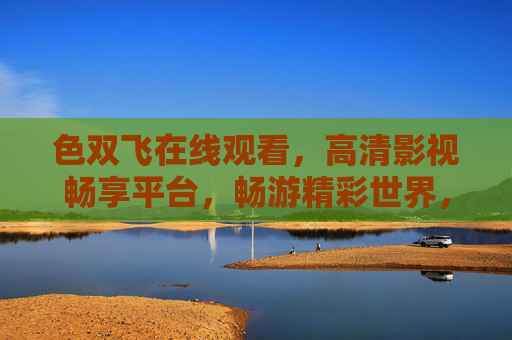 色双飞在线观看,高清影视畅享平台,畅游精彩世界,独家资源等您探索,色双飞在线观看,高清影视独家畅享平台 色双飞在线观看,高清影视畅享平台,畅游精彩世界,独家资源等您探索,色双飞在线观看,高清影视独家畅享平台