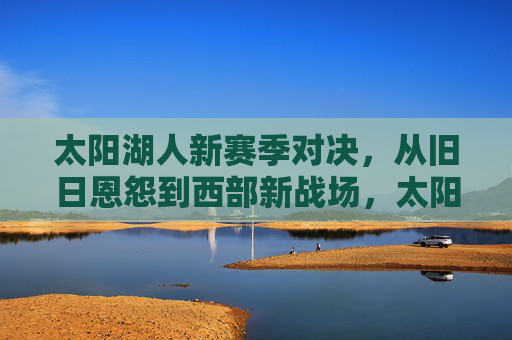 太阳湖人新赛季对决，从旧日恩怨到西部新战场，太阳湖人，旧日恩怨，西部新战场对决