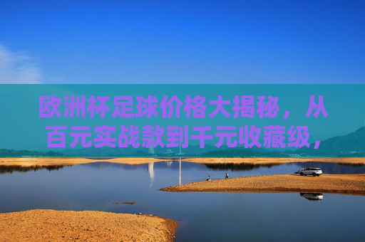 欧洲杯足球价格大揭秘,从百元实战款到千元收藏级,预算多少才合适?欧洲杯足球价格大揭秘,百元实战到千元收藏,预算多少才合适? 欧洲杯足球价格大揭秘,从百元实战款到千元收藏级,预算多少才合适?欧洲杯足球价格大揭秘,百元实战到千元收藏,预算多少才合适?