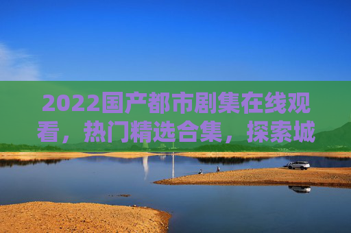 2022国产都市剧集在线观看，热门精选合集，探索城市生活中的真实与共鸣，2022国产都市剧集热门精选，探索城市生活的真实共鸣