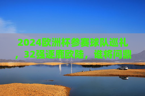2024欧洲杯参赛球队巡礼，32强逐鹿欧陆，谁将问鼎德意志？2024欧洲杯，32强逐鹿德意志，谁将问鼎？