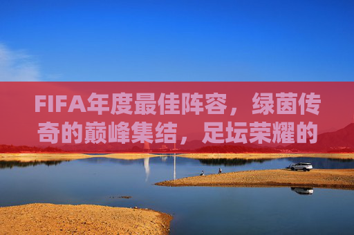 FIFA年度最佳阵容，绿茵传奇的巅峰集结，足坛荣耀的璀璨星河