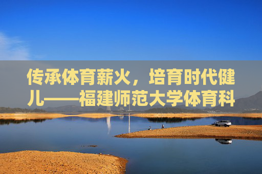 传承体育薪火,培育时代健儿——福建师范大学体育科学学院巡礼,薪火育健儿,福建师大体育科学学院巡礼 传承体育薪火,培育时代健儿——福建师范大学体育科学学院巡礼,薪火育健儿,福建师大体育科学学院巡礼