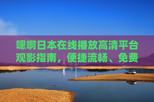 嗯啊日本在线播放高清平台观影指南,便捷流畅、免费海量资源一站式体验,日本在线高清观影指南,便捷流畅、免费海量一站式体验 嗯啊日本在线播放高清平台观影指南,便捷流畅、免费海量资源一站式体验,日本在线高清观影指南,便捷流畅、免费海量一站式体验