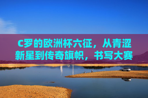 C罗的欧洲杯六征，从青涩新星到传奇旗帜，书写大赛不朽篇章，C罗六征欧洲杯，从新星到传奇的不朽篇章