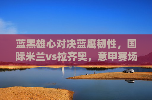 蓝黑雄心对决蓝鹰韧性,国际米兰vs拉齐奥,意甲赛场的关键战役,蓝黑雄心对决蓝鹰韧性,意甲关键战役 蓝黑雄心对决蓝鹰韧性,国际米兰vs拉齐奥,意甲赛场的关键战役,蓝黑雄心对决蓝鹰韧性,意甲关键战役