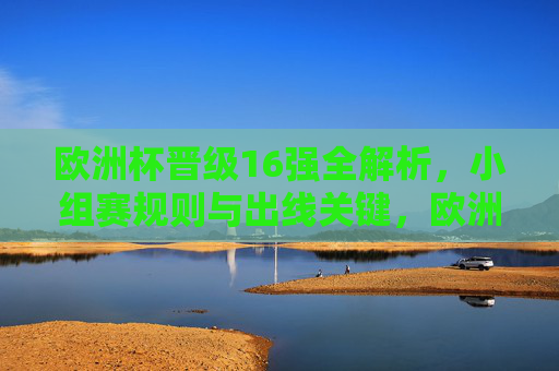 欧洲杯晋级16强全解析，小组赛规则与出线关键，欧洲杯晋级16强全解析，小组赛规则与出线关键