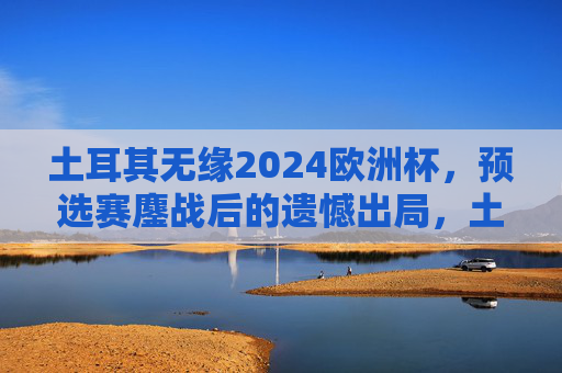 土耳其无缘2024欧洲杯,预选赛鏖战后的遗憾出局,土耳其预选赛鏖战憾别2024欧洲杯 土耳其无缘2024欧洲杯,预选赛鏖战后的遗憾出局,土耳其预选赛鏖战憾别2024欧洲杯