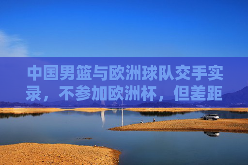 中国男篮与欧洲球队交手实录，不参加欧洲杯，但差距与成长并存