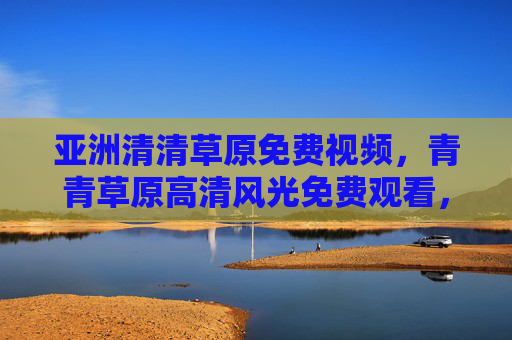 亚洲清清草原免费视频，青青草原高清风光免费观看，沉浸式畅享自然之美，青青草原免费高清视频，沉浸式畅享亚洲自然风光