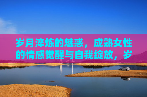 岁月淬炼的魅惑,成熟女性的情感觉醒与自我绽放,岁月淬炼的魅惑,成熟女性的情感觉醒与自我绽放 岁月淬炼的魅惑,成熟女性的情感觉醒与自我绽放,岁月淬炼的魅惑,成熟女性的情感觉醒与自我绽放