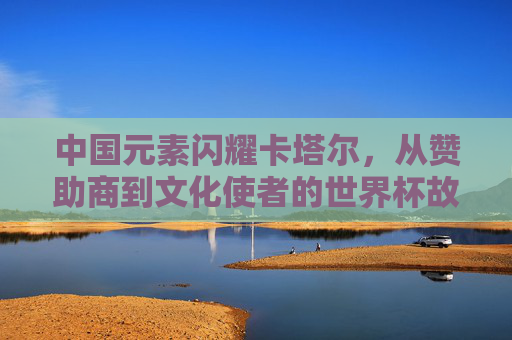 中国元素闪耀卡塔尔,从赞助商到文化使者的世界杯故事,中国元素闪耀卡塔尔世界杯,从赞助商到文化使者的故事 中国元素闪耀卡塔尔,从赞助商到文化使者的世界杯故事,中国元素闪耀卡塔尔世界杯,从赞助商到文化使者的故事