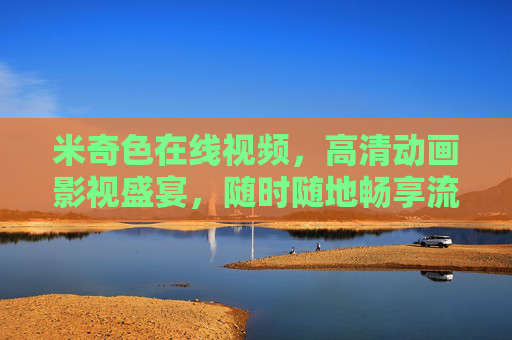 米奇色在线视频，高清动画影视盛宴，随时随地畅享流畅观影体验