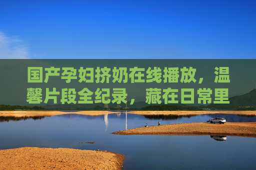 国产孕妇挤奶在线播放,温馨片段全纪录,藏在日常里的家庭幸福密码,日常里的幸福密码,孕妇挤奶温馨全纪录 国产孕妇挤奶在线播放,温馨片段全纪录,藏在日常里的家庭幸福密码,日常里的幸福密码,孕妇挤奶温馨全纪录
