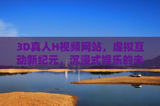3D真人H视频网站，虚拟互动新纪元，沉浸式娱乐的未来图景，3D虚拟互动，沉浸式娱乐的未来新纪元