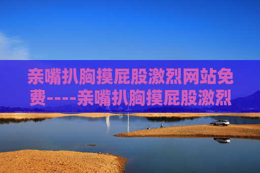 亲嘴扒胸摸屁股激烈网站免费----亲嘴扒胸摸屁股激烈网站免费热门免费影视资源,畅享精彩剧情互动体验等你来探索 亲嘴扒胸摸屁股激烈网站免费----亲嘴扒胸摸屁股激烈网站免费热门免费影视资源,畅享精彩剧情互动体验等你来探索