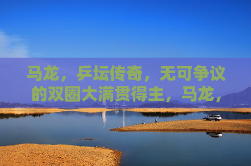 马龙,乒坛传奇,无可争议的双圈大满贯得主,马龙,乒坛双圈大满贯传奇 马龙,乒坛传奇,无可争议的双圈大满贯得主,马龙,乒坛双圈大满贯传奇