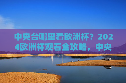 中央台哪里看欧洲杯？2024欧洲杯观看全攻略，中央台2024欧洲杯观看全攻略