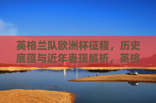 英格兰队欧洲杯征程,历史底蕴与近年表现解析,英格兰欧洲杯征程,历史底蕴与近年表现解析 英格兰队欧洲杯征程,历史底蕴与近年表现解析,英格兰欧洲杯征程,历史底蕴与近年表现解析